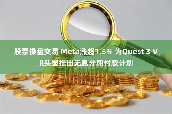 股票操盘交易 Meta涨超1.5% 为Quest 3 VR头显推出无息分期付款计划