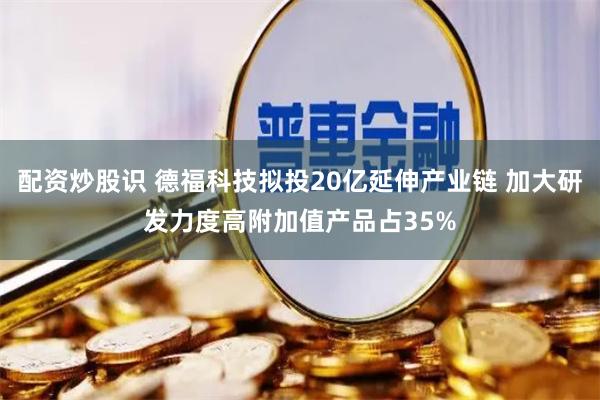 配资炒股识 德福科技拟投20亿延伸产业链 加大研发力度高附加值产品占35%