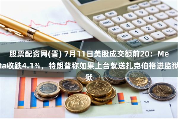 股票配资网(晋) 7月11日美股成交额前20：Meta收跌4.1%，特朗普称如果上台就送扎克伯格进监狱