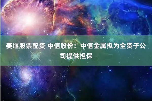 姜堰股票配资 中信股份：中信金属拟为全资子公司提供担保