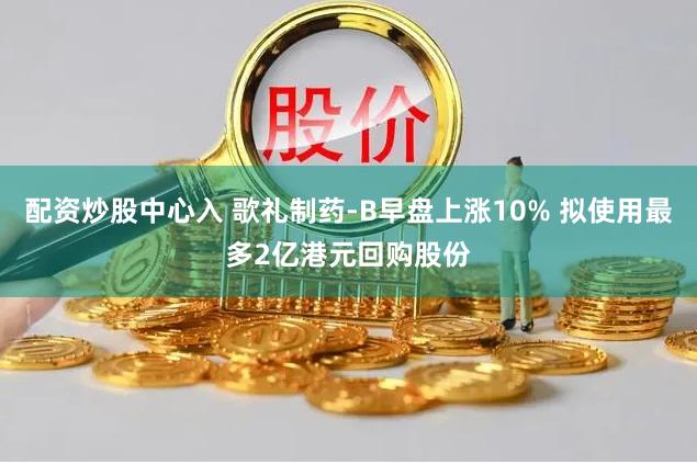 配资炒股中心入 歌礼制药-B早盘上涨10% 拟使用最多2亿港元回购股份