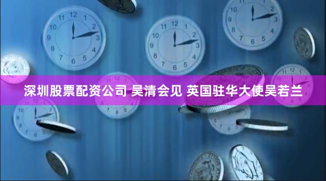 深圳股票配资公司 吴清会见 英国驻华大使吴若兰