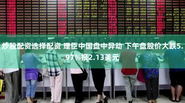 炒股配资选择配资 理臣中国盘中异动 下午盘股价大跌5.97%报2.13美元