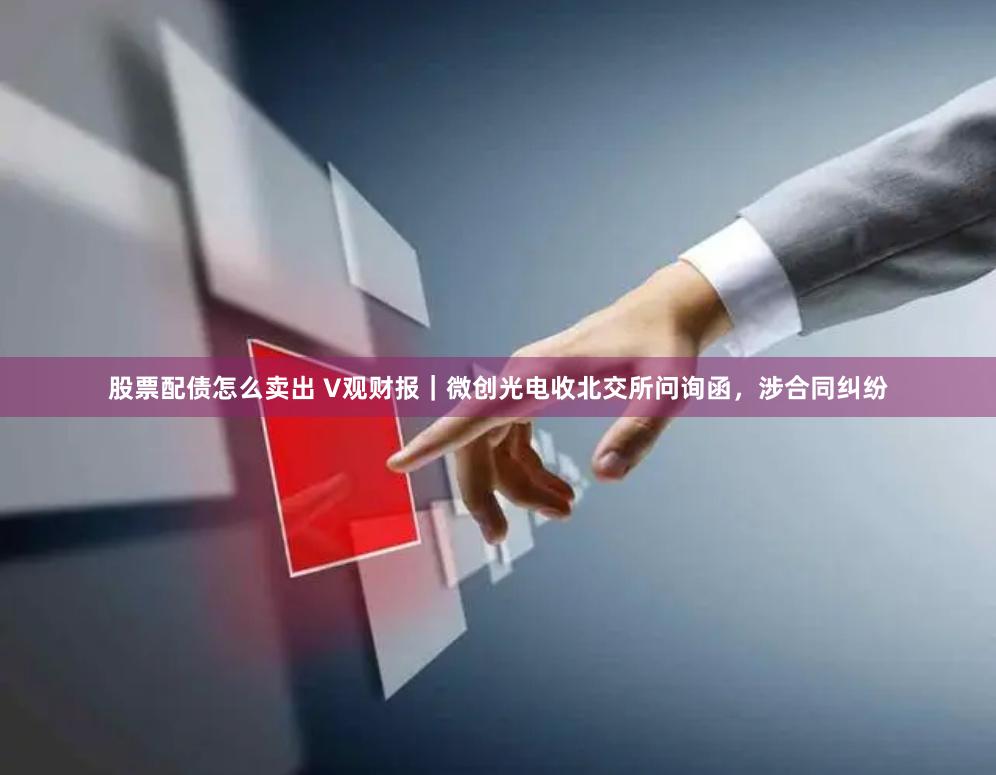 股票配债怎么卖出 V观财报｜微创光电收北交所问询函，涉合同纠纷