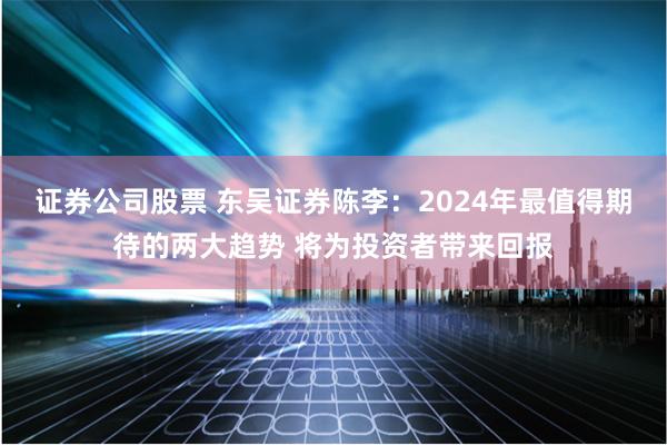 证券公司股票 东吴证券陈李：2024年最值得期待的两大趋势 将为投资者带来回报