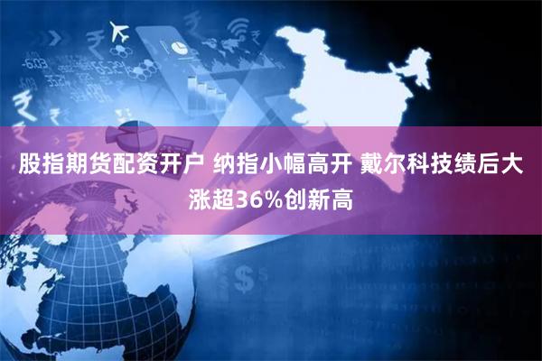 股指期货配资开户 纳指小幅高开 戴尔科技绩后大涨超36%创新高