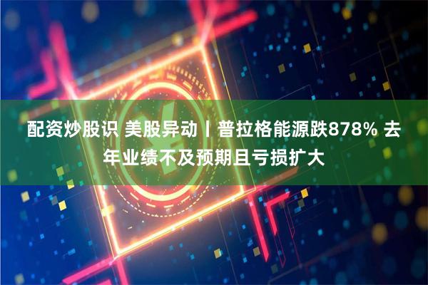 配资炒股识 美股异动丨普拉格能源跌878% 去年业绩不及预期且亏损扩大