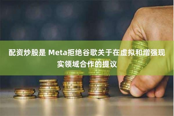 配资炒股是 Meta拒绝谷歌关于在虚拟和增强现实领域合作的提议