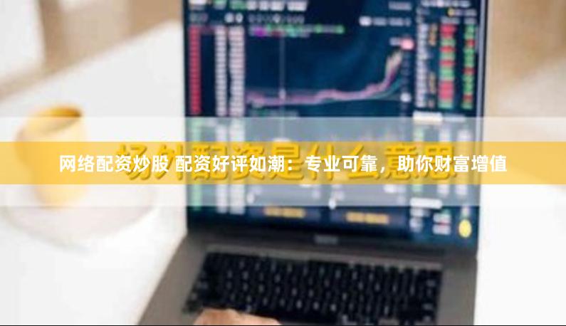 网络配资炒股 配资好评如潮：专业可靠，助你财富增值