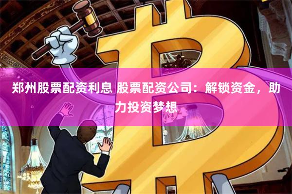郑州股票配资利息 股票配资公司：解锁资金，助力投资梦想