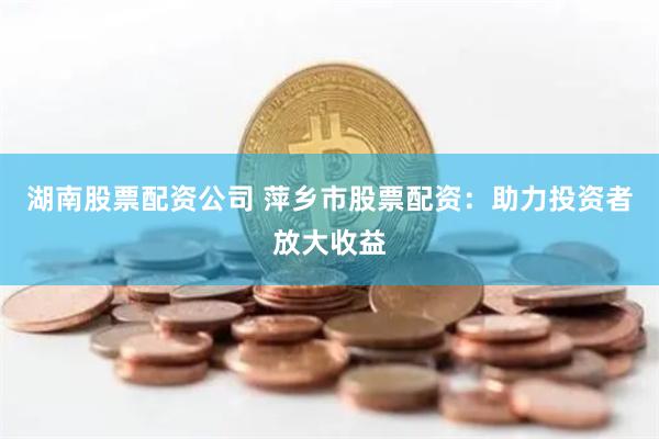 湖南股票配资公司 萍乡市股票配资：助力投资者放大收益