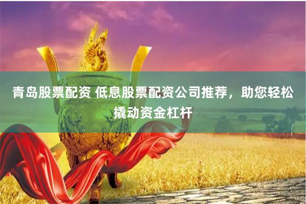 青岛股票配资 低息股票配资公司推荐，助您轻松撬动资金杠杆