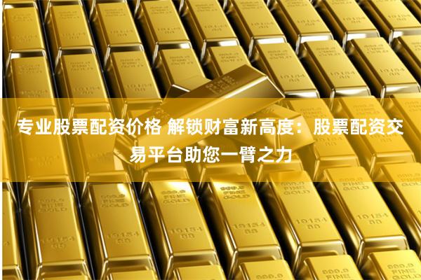 专业股票配资价格 解锁财富新高度：股票配资交易平台助您一臂之力
