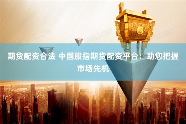 期货配资合法 中国股指期货配资平台：助您把握市场先机