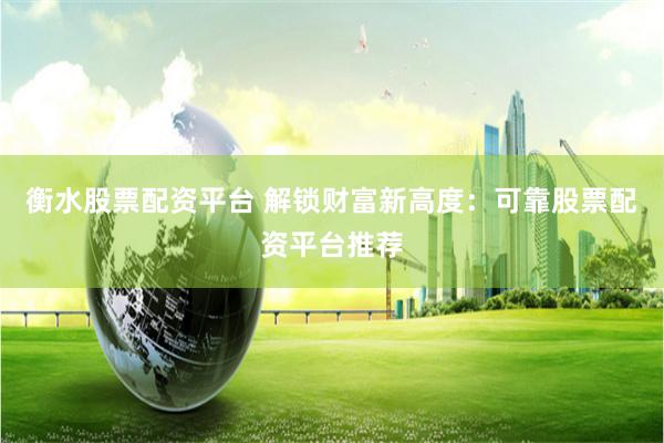 衡水股票配资平台 解锁财富新高度：可靠股票配资平台推荐
