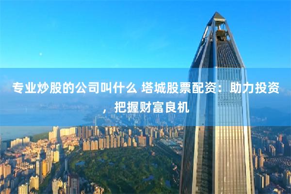 专业炒股的公司叫什么 塔城股票配资：助力投资，把握财富良机
