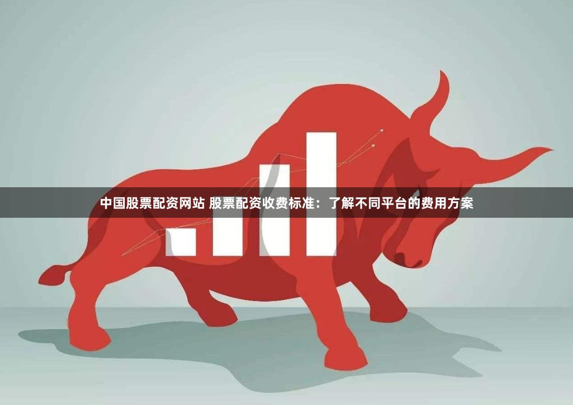 中国股票配资网站 股票配资收费标准：了解不同平台的费用方案
