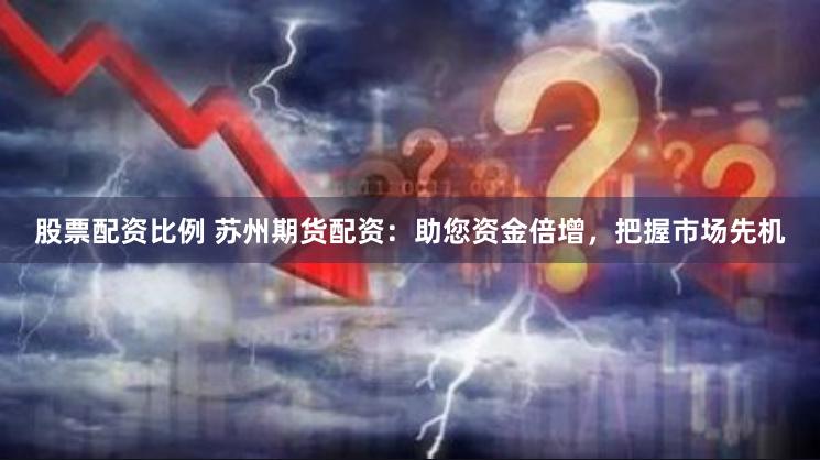 股票配资比例 苏州期货配资：助您资金倍增，把握市场先机