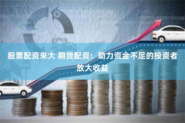 股票配资来大 期货配资：助力资金不足的投资者放大收益