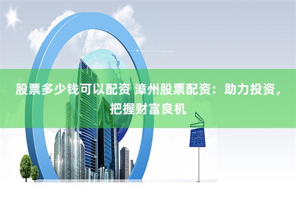 股票多少钱可以配资 漳州股票配资：助力投资，把握财富良机