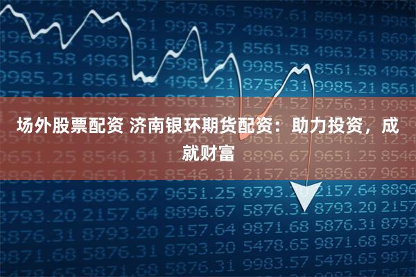 场外股票配资 济南银环期货配资：助力投资，成就财富
