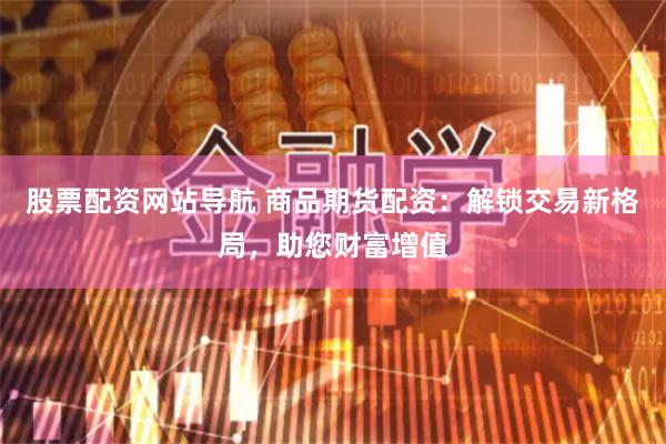 股票配资网站导航 商品期货配资：解锁交易新格局，助您财富增值