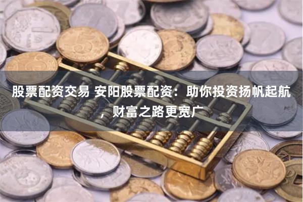 股票配资交易 安阳股票配资：助你投资扬帆起航，财富之路更宽广