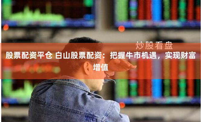 股票配资平仓 白山股票配资：把握牛市机遇，实现财富增值