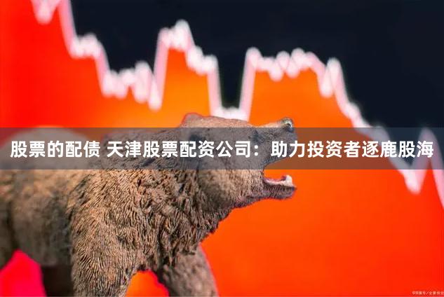 股票的配债 天津股票配资公司：助力投资者逐鹿股海
