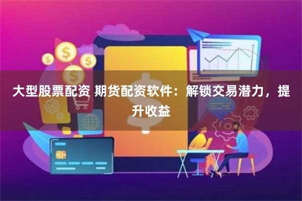 大型股票配资 期货配资软件：解锁交易潜力，提升收益