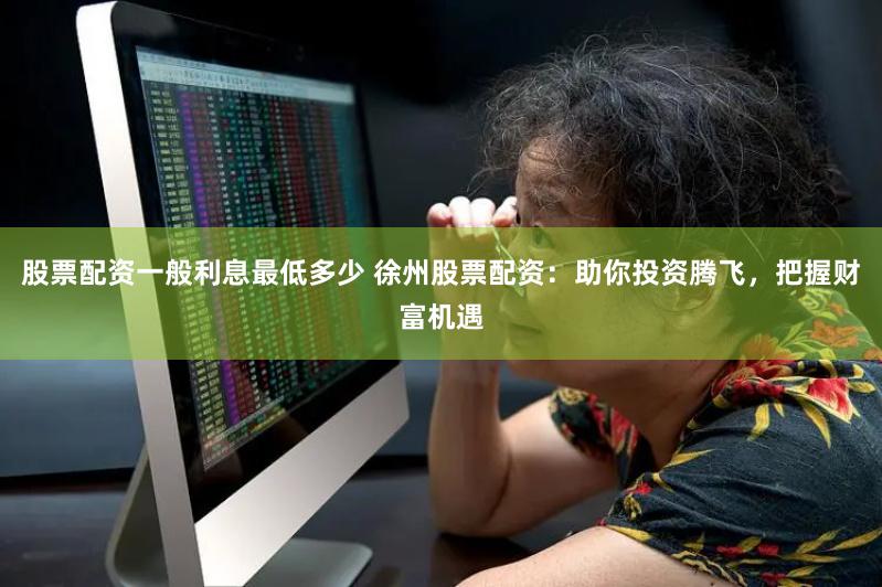 股票配资一般利息最低多少 徐州股票配资：助你投资腾飞，把握财富机遇