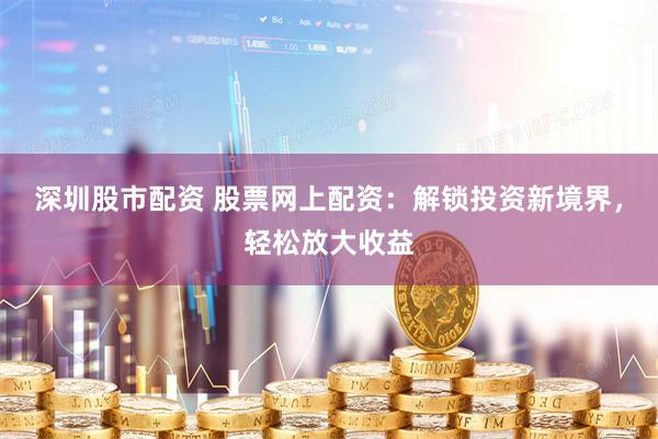深圳股市配资 股票网上配资：解锁投资新境界，轻松放大收益